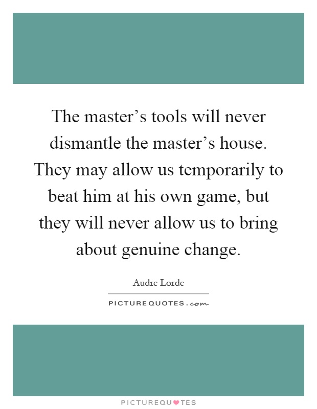 The master's tools will never dismantle the master's house. They may allow us temporarily to beat him at his own game, but they will never allow us to bring about genuine change Picture Quote #1