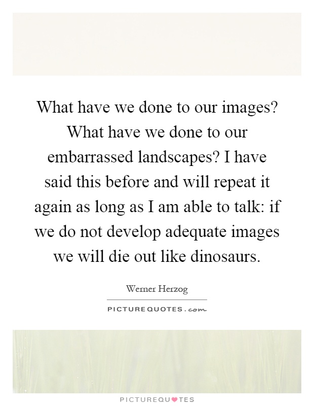 What have we done to our images? What have we done to our embarrassed landscapes? I have said this before and will repeat it again as long as I am able to talk: if we do not develop adequate images we will die out like dinosaurs Picture Quote #1