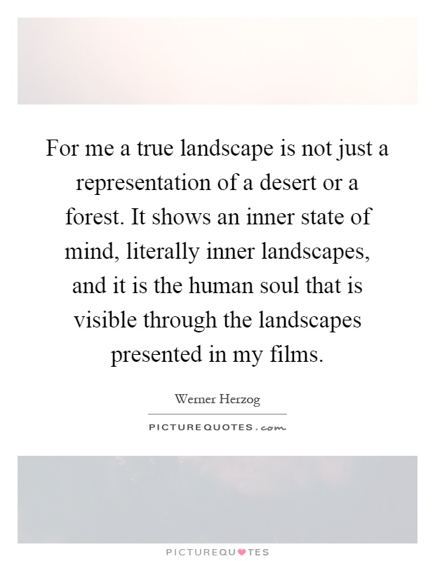 For me a true landscape is not just a representation of a desert or a forest. It shows an inner state of mind, literally inner landscapes, and it is the human soul that is visible through the landscapes presented in my films Picture Quote #1