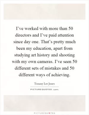 I’ve worked with more than 50 directors and I’ve paid attention since day one. That’s pretty much been my education, apart from studying art history and shooting with my own cameras. I’ve seen 50 different sets of mistakes and 50 different ways of achieving Picture Quote #1
