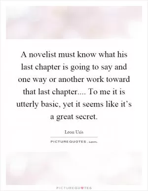 A novelist must know what his last chapter is going to say and one way or another work toward that last chapter.... To me it is utterly basic, yet it seems like it’s a great secret Picture Quote #1