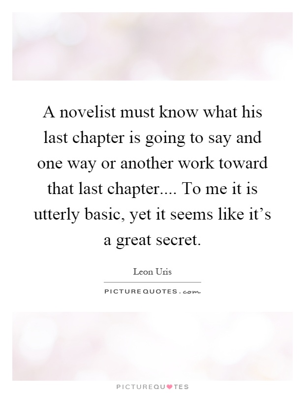 A novelist must know what his last chapter is going to say and one way or another work toward that last chapter.... To me it is utterly basic, yet it seems like it's a great secret Picture Quote #1