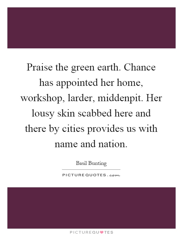 Praise the green earth. Chance has appointed her home, workshop, larder, middenpit. Her lousy skin scabbed here and there by cities provides us with name and nation Picture Quote #1