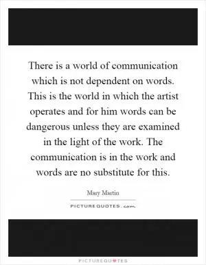 There is a world of communication which is not dependent on words. This is the world in which the artist operates and for him words can be dangerous unless they are examined in the light of the work. The communication is in the work and words are no substitute for this Picture Quote #1