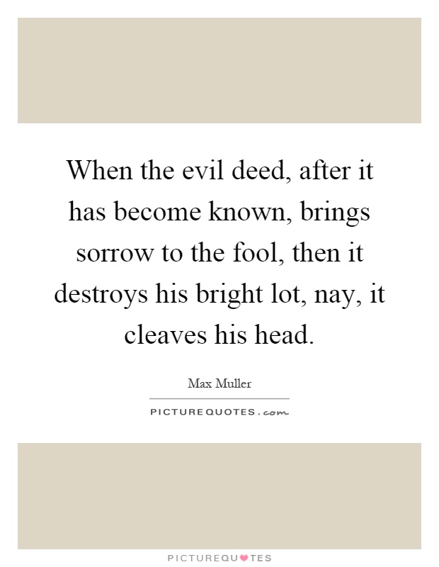 When the evil deed, after it has become known, brings sorrow to the fool, then it destroys his bright lot, nay, it cleaves his head Picture Quote #1