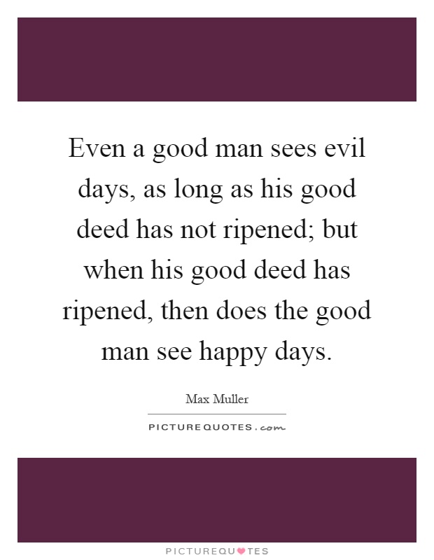 Even a good man sees evil days, as long as his good deed has not ripened; but when his good deed has ripened, then does the good man see happy days Picture Quote #1