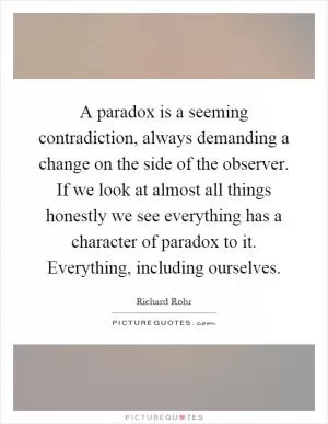 A paradox is a seeming contradiction, always demanding a change on the side of the observer. If we look at almost all things honestly we see everything has a character of paradox to it. Everything, including ourselves Picture Quote #1