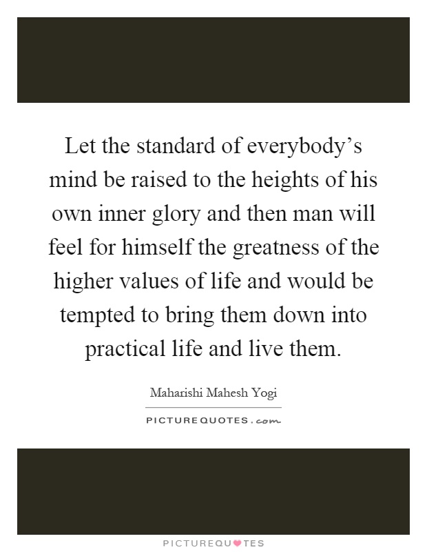 Let the standard of everybody's mind be raised to the heights of his own inner glory and then man will feel for himself the greatness of the higher values of life and would be tempted to bring them down into practical life and live them Picture Quote #1