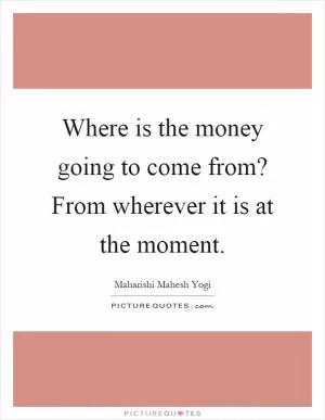 Where is the money going to come from? From wherever it is at the moment Picture Quote #1