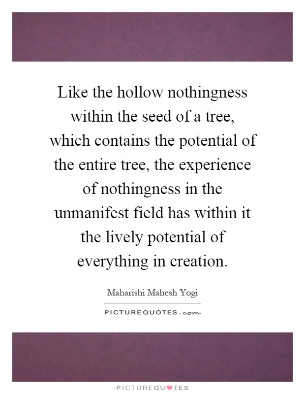 Like the hollow nothingness within the seed of a tree, which contains the potential of the entire tree, the experience of nothingness in the unmanifest field has within it the lively potential of everything in creation Picture Quote #1