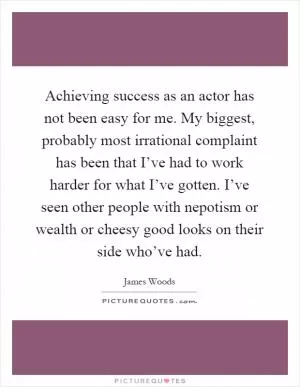 Achieving success as an actor has not been easy for me. My biggest, probably most irrational complaint has been that I’ve had to work harder for what I’ve gotten. I’ve seen other people with nepotism or wealth or cheesy good looks on their side who’ve had Picture Quote #1