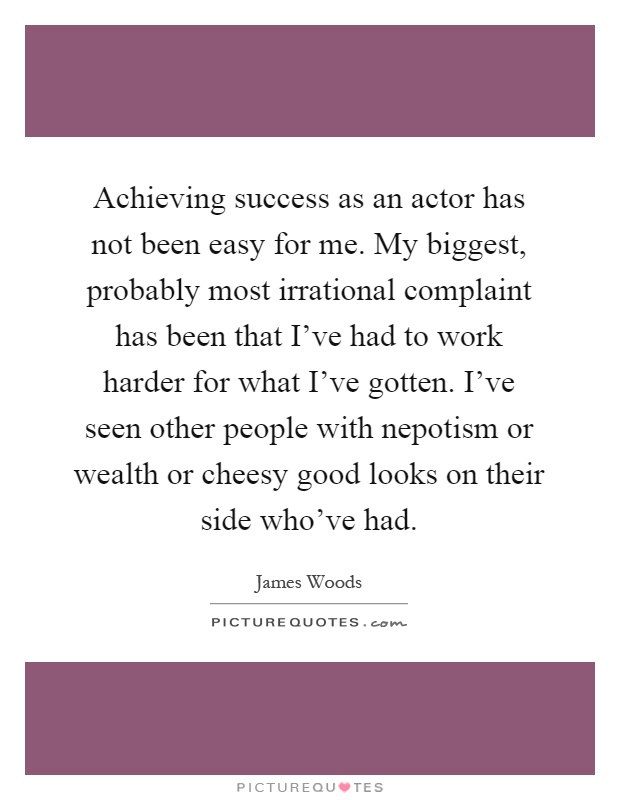 Achieving success as an actor has not been easy for me. My biggest, probably most irrational complaint has been that I've had to work harder for what I've gotten. I've seen other people with nepotism or wealth or cheesy good looks on their side who've had Picture Quote #1