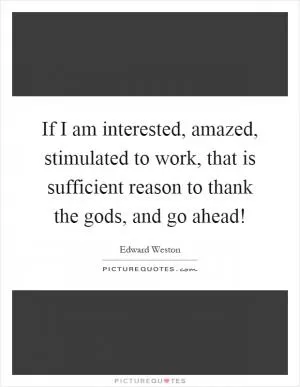 If I am interested, amazed, stimulated to work, that is sufficient reason to thank the gods, and go ahead! Picture Quote #1
