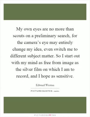 My own eyes are no more than scouts on a preliminary search, for the camera’s eye may entirely change my idea, even switch me to different subject matter. So I start out with my mind as free from image as the silver film on which I am to record, and I hope as sensitive Picture Quote #1