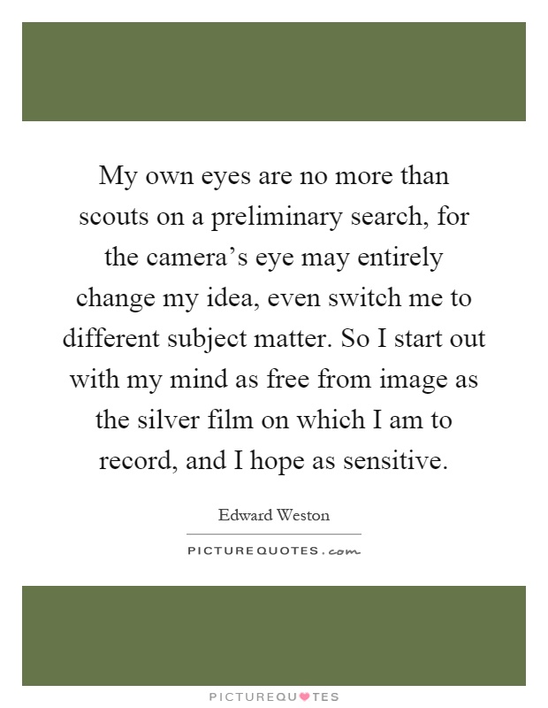 My own eyes are no more than scouts on a preliminary search, for the camera's eye may entirely change my idea, even switch me to different subject matter. So I start out with my mind as free from image as the silver film on which I am to record, and I hope as sensitive Picture Quote #1