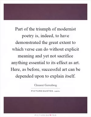 Part of the triumph of modernist poetry is, indeed, to have demonstrated the great extent to which verse can do without explicit meaning and yet not sacrifice anything essential to its effect as art. Here, as before, successful art can be depended upon to explain itself Picture Quote #1