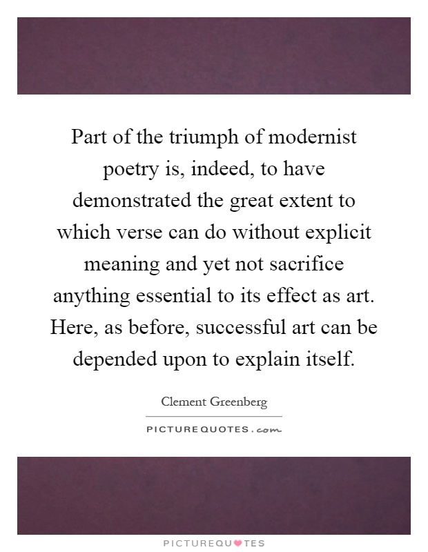 Part of the triumph of modernist poetry is, indeed, to have demonstrated the great extent to which verse can do without explicit meaning and yet not sacrifice anything essential to its effect as art. Here, as before, successful art can be depended upon to explain itself Picture Quote #1