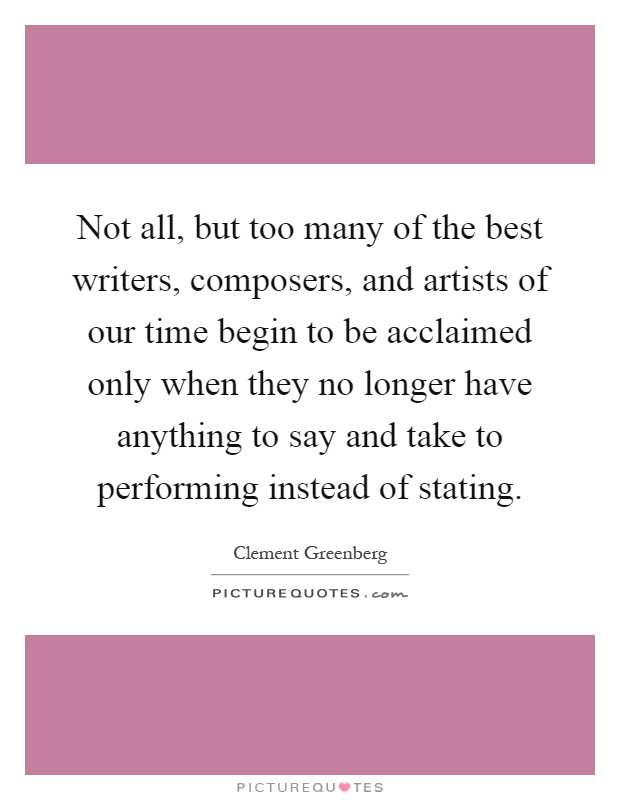 Not all, but too many of the best writers, composers, and artists of our time begin to be acclaimed only when they no longer have anything to say and take to performing instead of stating Picture Quote #1
