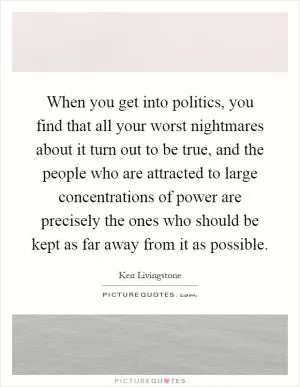When you get into politics, you find that all your worst nightmares about it turn out to be true, and the people who are attracted to large concentrations of power are precisely the ones who should be kept as far away from it as possible Picture Quote #1