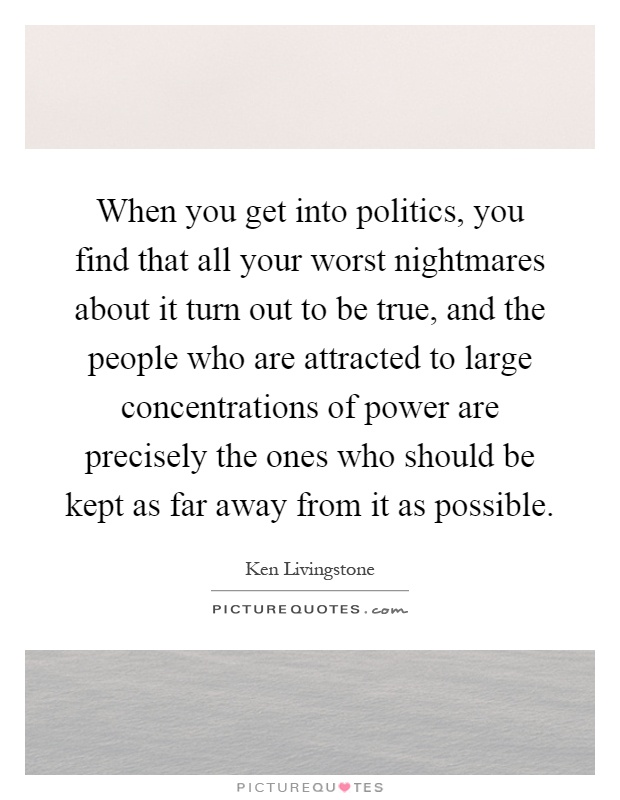 When you get into politics, you find that all your worst nightmares about it turn out to be true, and the people who are attracted to large concentrations of power are precisely the ones who should be kept as far away from it as possible Picture Quote #1