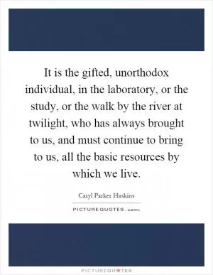 It is the gifted, unorthodox individual, in the laboratory, or the study, or the walk by the river at twilight, who has always brought to us, and must continue to bring to us, all the basic resources by which we live Picture Quote #1