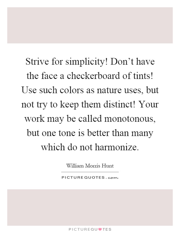 Strive for simplicity! Don't have the face a checkerboard of tints! Use such colors as nature uses, but not try to keep them distinct! Your work may be called monotonous, but one tone is better than many which do not harmonize Picture Quote #1