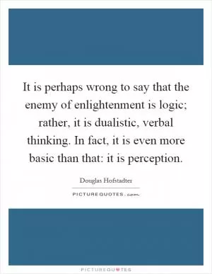 It is perhaps wrong to say that the enemy of enlightenment is logic; rather, it is dualistic, verbal thinking. In fact, it is even more basic than that: it is perception Picture Quote #1