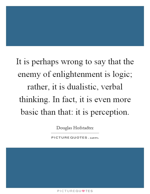 It is perhaps wrong to say that the enemy of enlightenment is logic; rather, it is dualistic, verbal thinking. In fact, it is even more basic than that: it is perception Picture Quote #1