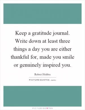 Keep a gratitude journal. Write down at least three things a day you are either thankful for, made you smile or genuinely inspired you Picture Quote #1