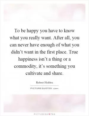 To be happy you have to know what you really want. After all, you can never have enough of what you didn’t want in the first place. True happiness isn’t a thing or a commodity, it’s something you cultivate and share Picture Quote #1