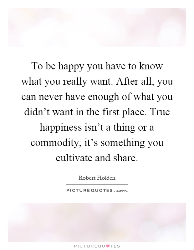 To be happy you have to know what you really want. After all, you can never have enough of what you didn't want in the first place. True happiness isn't a thing or a commodity, it's something you cultivate and share Picture Quote #1