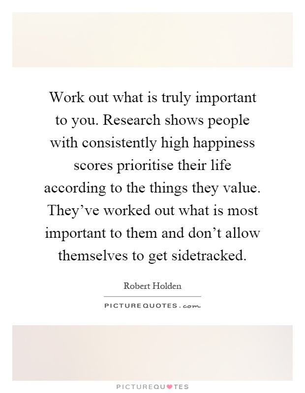 Work out what is truly important to you. Research shows people with consistently high happiness scores prioritise their life according to the things they value. They've worked out what is most important to them and don't allow themselves to get sidetracked Picture Quote #1