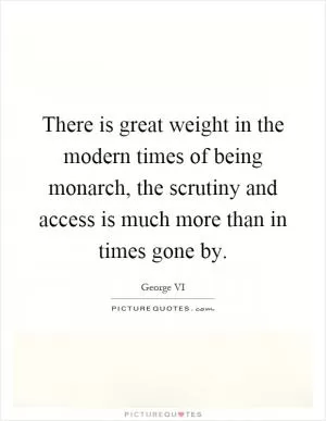 There is great weight in the modern times of being monarch, the scrutiny and access is much more than in times gone by Picture Quote #1