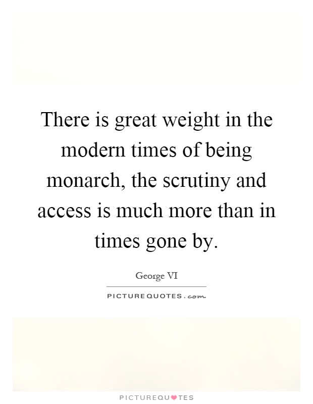 There is great weight in the modern times of being monarch, the scrutiny and access is much more than in times gone by Picture Quote #1