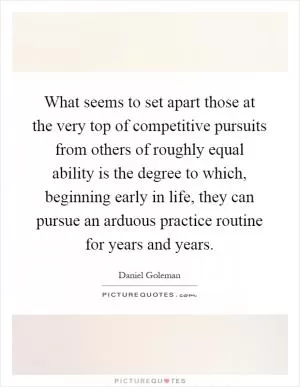 What seems to set apart those at the very top of competitive pursuits from others of roughly equal ability is the degree to which, beginning early in life, they can pursue an arduous practice routine for years and years Picture Quote #1
