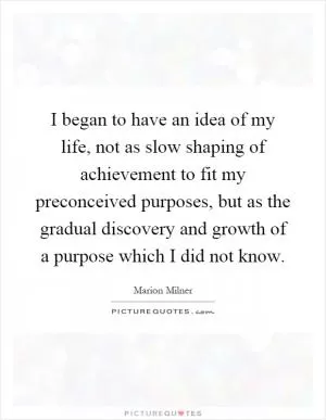 I began to have an idea of my life, not as slow shaping of achievement to fit my preconceived purposes, but as the gradual discovery and growth of a purpose which I did not know Picture Quote #1