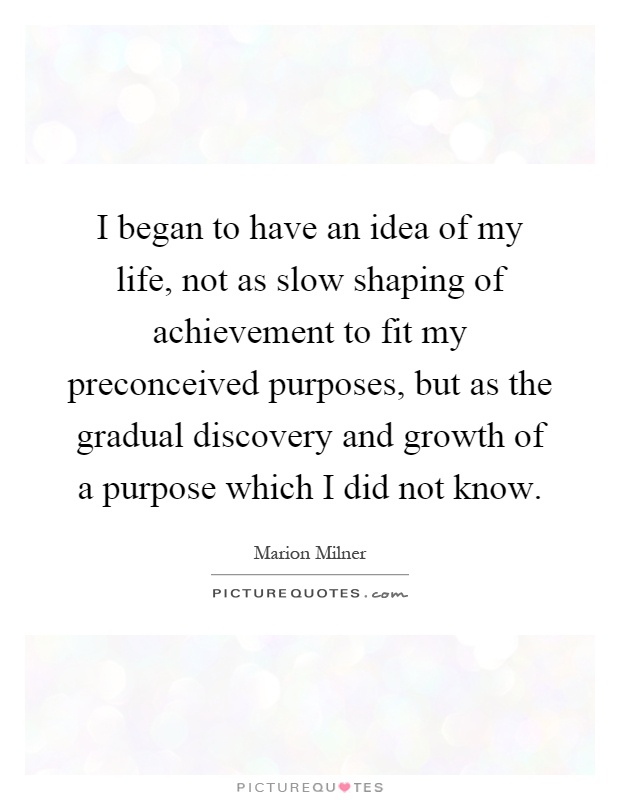 I began to have an idea of my life, not as slow shaping of achievement to fit my preconceived purposes, but as the gradual discovery and growth of a purpose which I did not know Picture Quote #1