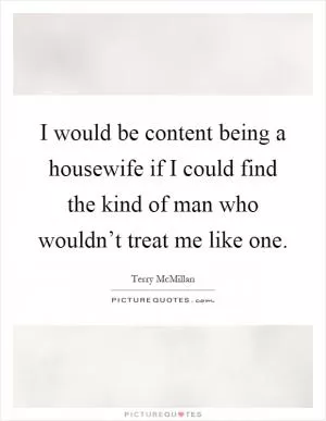 I would be content being a housewife if I could find the kind of man who wouldn’t treat me like one Picture Quote #1