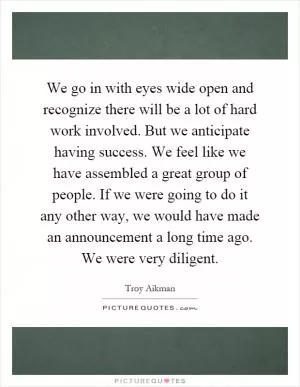 We go in with eyes wide open and recognize there will be a lot of hard work involved. But we anticipate having success. We feel like we have assembled a great group of people. If we were going to do it any other way, we would have made an announcement a long time ago. We were very diligent Picture Quote #1