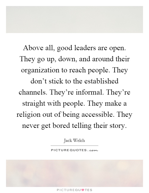 Above all, good leaders are open. They go up, down, and around their organization to reach people. They don't stick to the established channels. They're informal. They're straight with people. They make a religion out of being accessible. They never get bored telling their story Picture Quote #1