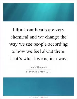 I think our hearts are very chemical and we change the way we see people according to how we feel about them. That’s what love is, in a way Picture Quote #1