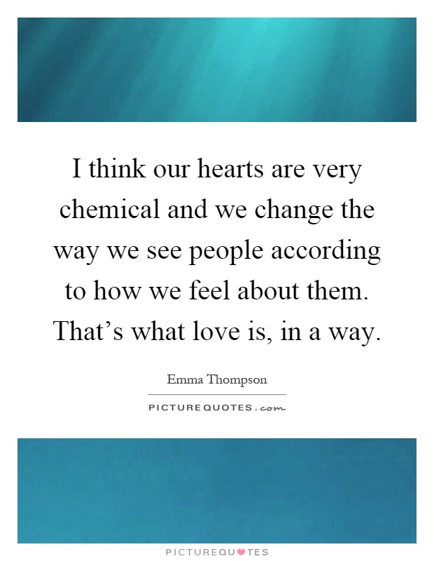 I think our hearts are very chemical and we change the way we see people according to how we feel about them. That's what love is, in a way Picture Quote #1