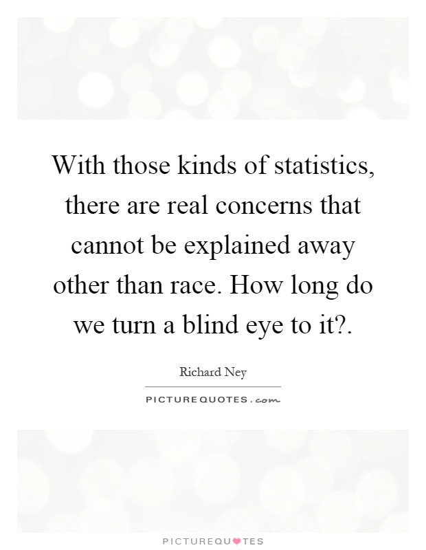 With those kinds of statistics, there are real concerns that cannot be explained away other than race. How long do we turn a blind eye to it? Picture Quote #1