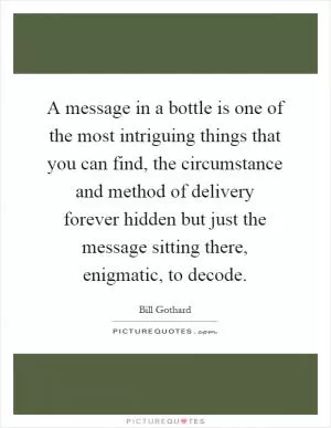A message in a bottle is one of the most intriguing things that you can find, the circumstance and method of delivery forever hidden but just the message sitting there, enigmatic, to decode Picture Quote #1
