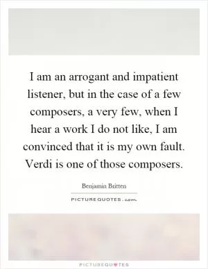 I am an arrogant and impatient listener, but in the case of a few composers, a very few, when I hear a work I do not like, I am convinced that it is my own fault. Verdi is one of those composers Picture Quote #1