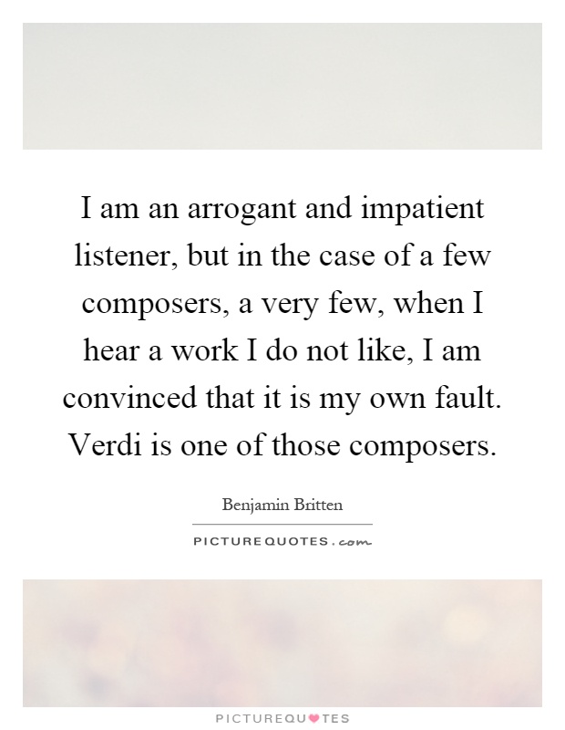 I am an arrogant and impatient listener, but in the case of a few composers, a very few, when I hear a work I do not like, I am convinced that it is my own fault. Verdi is one of those composers Picture Quote #1