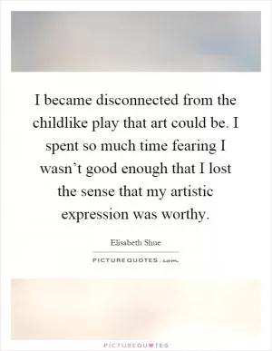 I became disconnected from the childlike play that art could be. I spent so much time fearing I wasn’t good enough that I lost the sense that my artistic expression was worthy Picture Quote #1
