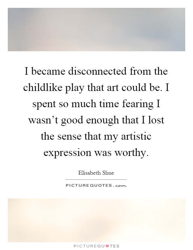 I became disconnected from the childlike play that art could be. I spent so much time fearing I wasn't good enough that I lost the sense that my artistic expression was worthy Picture Quote #1