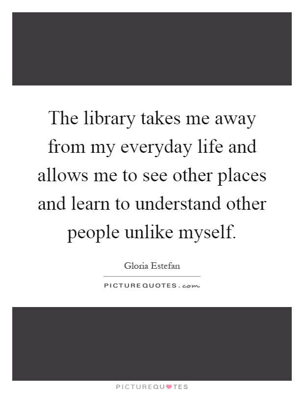 The library takes me away from my everyday life and allows me to see other places and learn to understand other people unlike myself Picture Quote #1