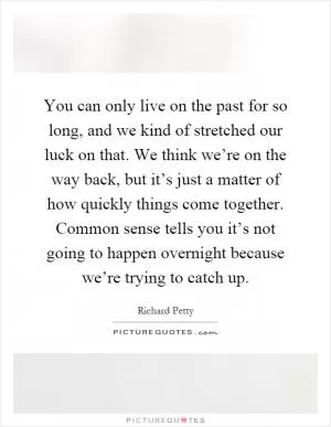 You can only live on the past for so long, and we kind of stretched our luck on that. We think we’re on the way back, but it’s just a matter of how quickly things come together. Common sense tells you it’s not going to happen overnight because we’re trying to catch up Picture Quote #1